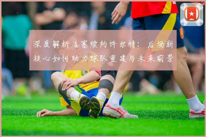 深度解析活塞续约许尔特：后场新核心如何助力球队重建与未来前景