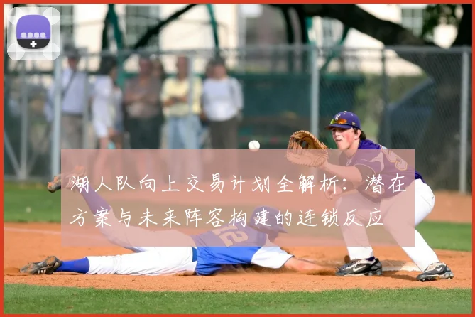 湖人队向上交易计划全解析：潜在方案与未来阵容构建的连锁反应