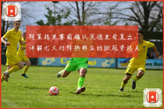 阿莱格里赛前确认莫德里奇复出，详解尤文对阵热那亚的欧冠资格关键性