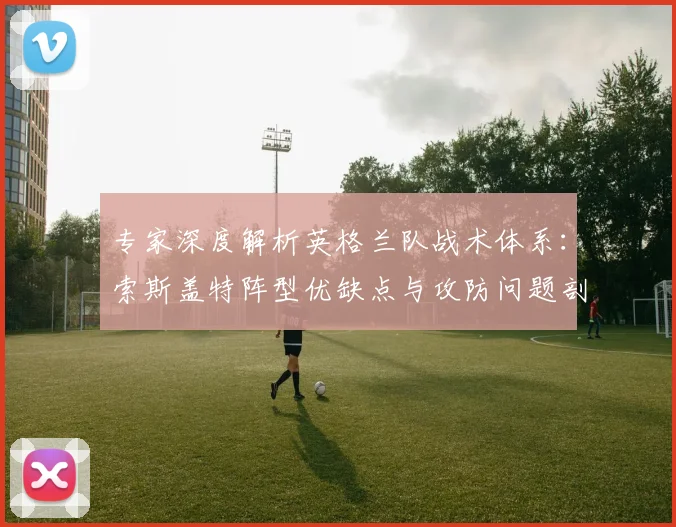 专家深度解析英格兰队战术体系：索斯盖特阵型优缺点与攻防问题剖析