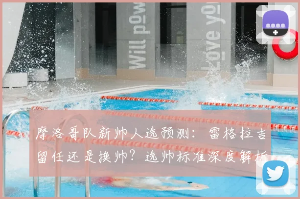 摩洛哥队新帅人选预测：雷格拉吉留任还是换帅？选帅标准深度解析