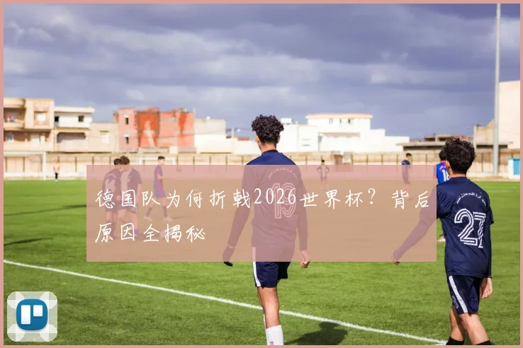 德国队为何折戟2026世界杯？背后原因全揭秘