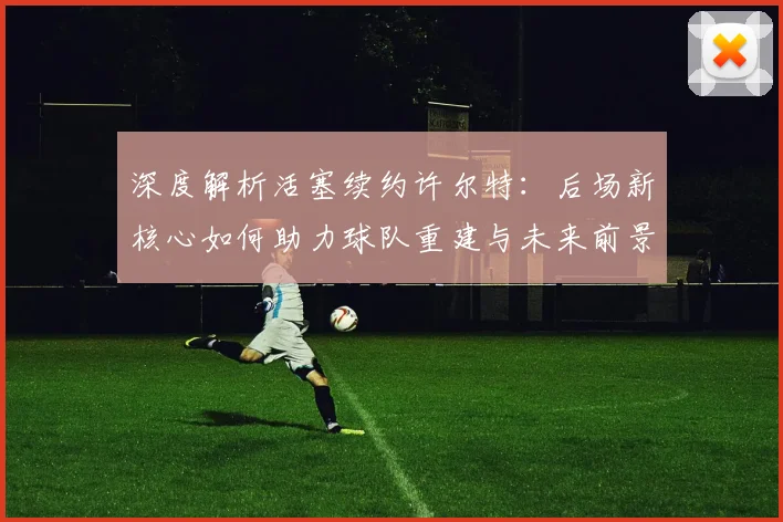 深度解析活塞续约许尔特：后场新核心如何助力球队重建与未来前景