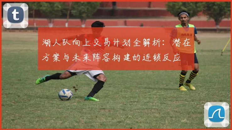 湖人队向上交易计划全解析：潜在方案与未来阵容构建的连锁反应