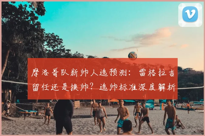 摩洛哥队新帅人选预测：雷格拉吉留任还是换帅？选帅标准深度解析