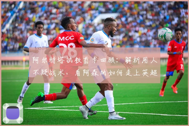 阿尔特塔执教首季回顾:解析用人不疑战术,看阿森纳如何走上英超登顶之路