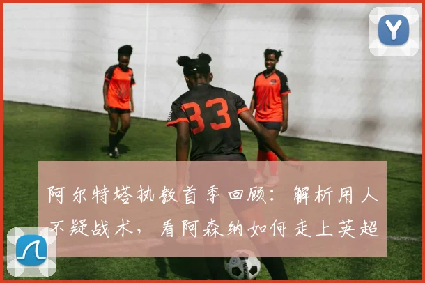 阿尔特塔执教首季回顾：解析用人不疑战术，看阿森纳如何走上英超登顶之路